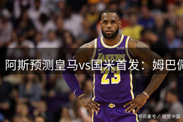 阿斯预测皇马vs国米首发：姆巴佩对决劳塔罗，迪奥曼德、贝林出战